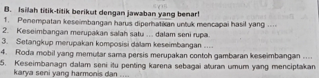 Isilah titik-titik berikut dengan jawaban yang benar! 
1. Penempatan keseimbangan harus diperhatikan untuk mencapai hasil yang ... 
2. Keseimbangan merupakan salah satu ... dalam seni rupa. 
3. Setangkup merupakan komposisi dalam keseimbangan .... 
4. Roda mobil yang memutar sama persis merupakan contoh gambaran keseimbangan ... 
5. Keseimbanagn dalam seni itu penting karena sebagai aturan umum yang menciptakan 
karya seni yang harmonis dan ....