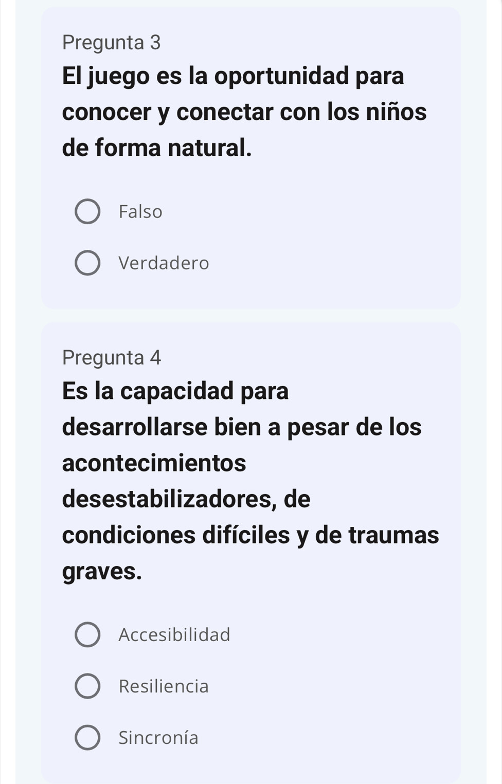 Pregunta 3
El juego es la oportunidad para
conocer y conectar con los niños
de forma natural.
Falso
Verdadero
Pregunta 4
Es la capacidad para
desarrollarse bien a pesar de los
acontecimientos
desestabilizadores, de
condiciones difíciles y de traumas
graves.
Accesibilidad
Resiliencia
Sincronía