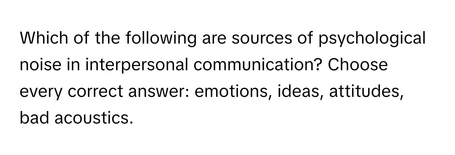 Which of the following are sources of psychological noise in interpersonal communication?  Choose every correct answer: emotions, ideas, attitudes, bad acoustics.