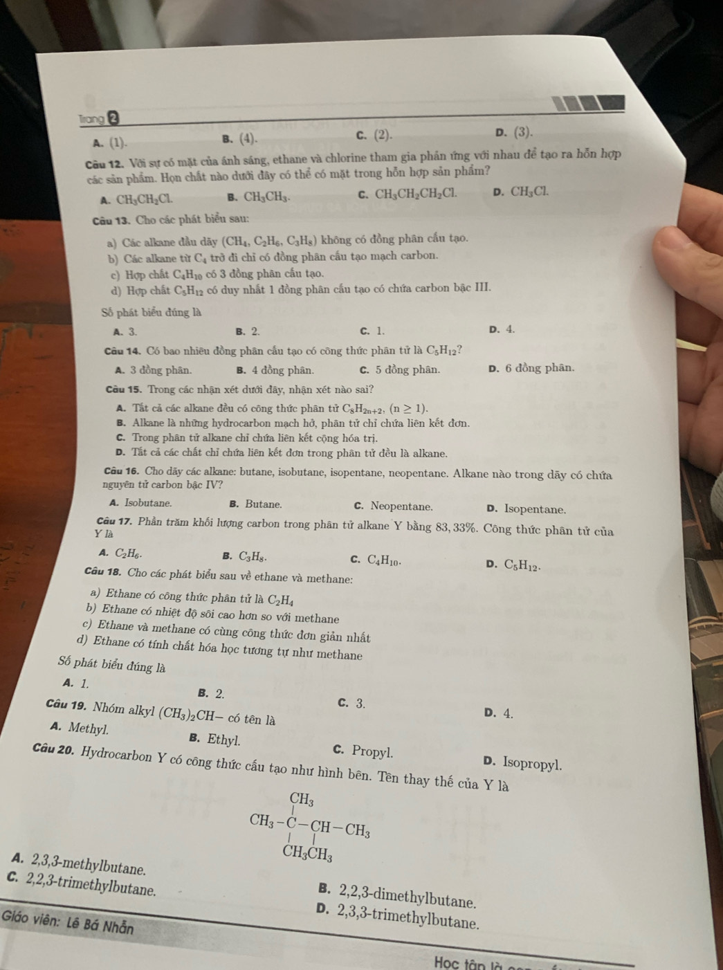 Trang ❷
C. (2).
A. (1). B. (4). D. (3).
Cầu 12. Với sự có mặt của ánh sáng, ethane và chlorine tham gia phần ứng với nhau 1overline  tạo ra hỗn hợp
các sản phẩm. Họn chất nào dưới đây có thể có mặt trong hỗn hợp sản phẩm?
A. CH_3CH_2Cl. B. CH_3CH_3. C. CH_3CH_2CH_2Cl. D. CH_3Cl.
Câu 13. Cho các phát biểu sau:
a) Các alkane đầu dãy (CH_4,C_2H_6,C_3H_8) không có đồng phân cấu tạo.
b) Các alkane từ C_4 trở đi chỉ có đồng phân cấu tạo mạch carbon.
c) Hợp chất C_4H_10 có 3 đồng phân cấu tạo.
d) Hợp chất C_5H_12 có duy nhất 1 đồng phân cấu tạo có chứa carbon bậc III.
Số phát biểu đúng là
A. 3. B. 2. C. 1. D. 4.
Câu 14. Có bao nhiêu đồng phân cấu tạo có công thức phân tử là C_5H_12 ?
A. 3 đồng phân. B. 4 đồng phân. C. 5 đồng phân. D. 6 đồng phân.
Cầu 15. Trong các nhận xét dưới đây, nhận xét nào sai?
A. Tất cả các alkane đều có công thức phân tử C_8H 2n+2, (n≥ 1).
B. Alkane là những hydrocarbon mạch hở, phân tử chỉ chứa liên kết đơn.
C. Trong phân tử alkane chỉ chứa liên kết cộng hóa trị.
D. Tắt cả các chất chỉ chứa liên kết đơn trong phân tử đều là alkane.
câu 16. Cho dãy các alkane: butane, isobutane, isopentane, neopentane. Alkane nào trong dãy có chứa
nguyên tử carbon bậc IV?
A. Isobutane. B. Butane. C. Neopentane. D. Isopentane.
Câu 17. Phần trăm khối lượng carbon trong phân tử alkane Y bằng 83, 33%. Công thức phân tử của
Y là
A. C_2H_6.
B. C_3H_8. C. C_4H_10. D. C_5H_12.
Câu 18. Cho các phát biểu sau về ethane và methane:
a) Ethane có công thức phân tử là C_2H_4
b) Ethane có nhiệt độ sôi cao hơn so với methane
c) Ethane và methane có cùng công thức đơn giản nhất
d) Ethane có tính chất hóa học tương tự như methane
Số phát biểu đúng là
A. 1. B. 2.
C. 3. D. 4.
Câu 19. Nhóm alkyl (CH_3)_2CH-c6 tên là
A. Methyl. B. Ethyl. c. Propyl. D. Isopropyl.
Câu 20. Hydrocarbon Y có công thức cấu tạo như hình bên. Tên thay thế của Y là
CH_3· C-CH-CH_3
A. 2,3,3-methylbutane. B. 2,2,3-dimethylbutane.
C. 2,2,3-trimethylbutane. D. 2,3,3-trimethylbutane.
Giáo viên: Lê Bá Nhẫn
Học tân là