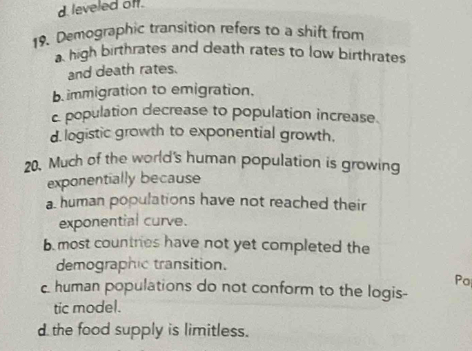 d leveled off.
19. Demographic transition refers to a shift from
a high birthrates and death rates to low birthrates
and death rates.
b immigration to emigration.
c. population decrease to population increase.
d. logistic growth to exponential growth,
20. Much of the world's human population is growing
exponentially because
a human populations have not reached their
exponential curve.
b most countries have not yet completed the
demographic transition.
Po
c. human populations do not conform to the logis-
tic model.
d the food supply is limitless.