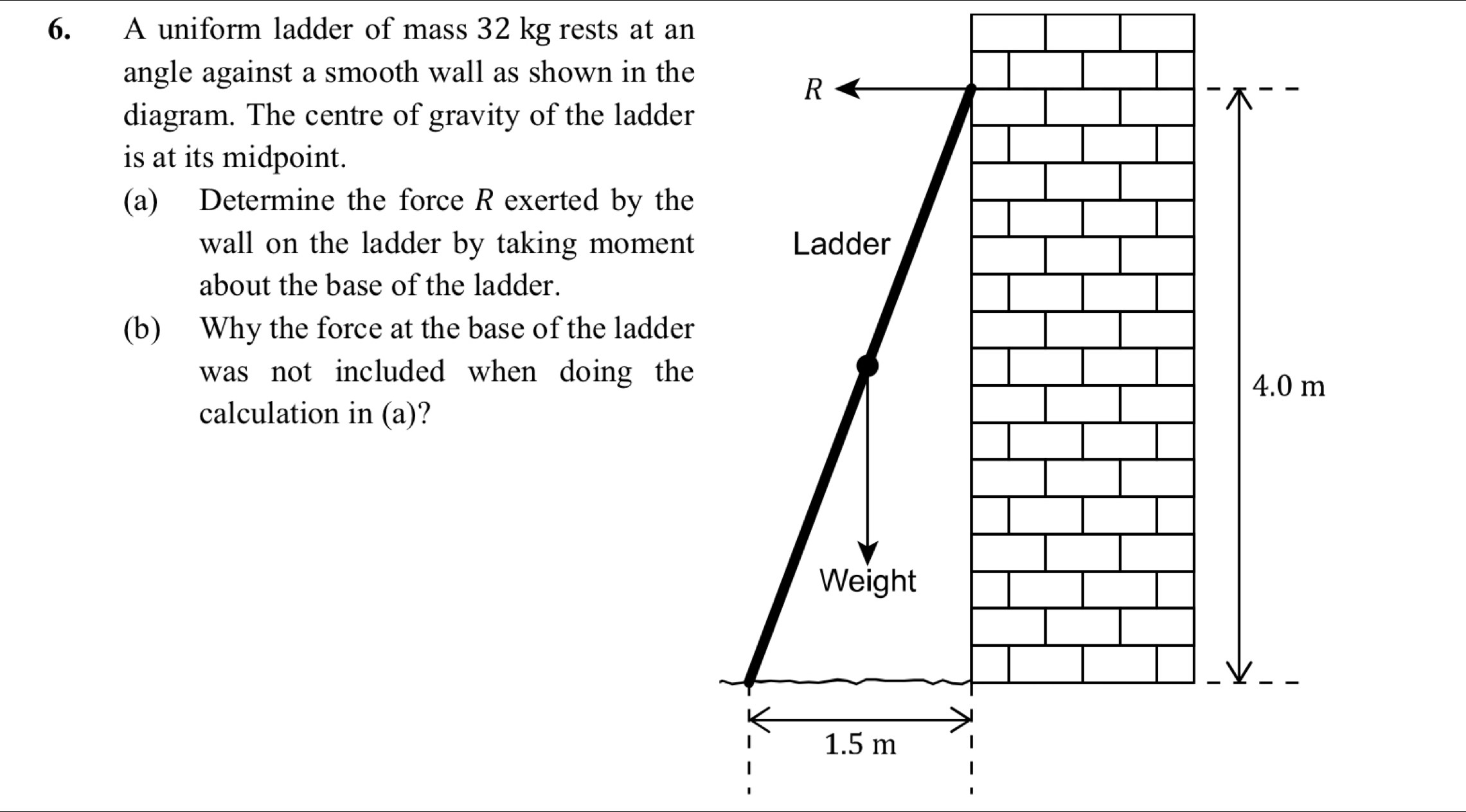 A uniform ladder of mass 32 kg rests at an 
angle against a smooth wall as shown in the 
R 
diagram. The centre of gravity of the ladder 
is at its midpoint. 
(a) Determine the force R exerted by the 
wall on the ladder by taking moment Ladder 
about the base of the ladder. 
(b) Why the force at the base of the ladder 
was not included when doing the
4.0 m
calculation in (a)? 
Weight
1.5 m