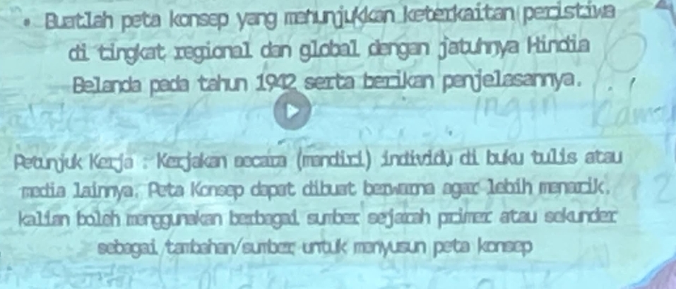 Buatlah peta konsep yang mahunjukkan keterkaitan peristiwa 
di tingkat regional dan global dengan jatuhnya Hindia 
Belanda pada tahun 1942 serta berikan penjelasannya. 
Petunjuk Kerja : Kerjakan secaïa (mandiri) individų di buku tulis atau 
media lainnya, Peta Konsep dapat dibuat berwarna agar lebih menarik. 
kalian bolch menggunakan bexbagai, sumber sejarah primer atau sekunder 
sebagai. tambahan/sumbex untuk manyusun peta konsep