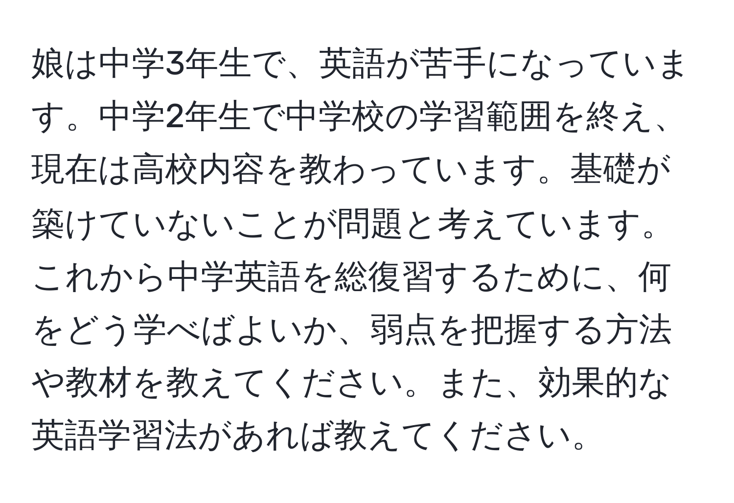 娘は中学3年生で、英語が苦手になっています。中学2年生で中学校の学習範囲を終え、現在は高校内容を教わっています。基礎が築けていないことが問題と考えています。これから中学英語を総復習するために、何をどう学べばよいか、弱点を把握する方法や教材を教えてください。また、効果的な英語学習法があれば教えてください。