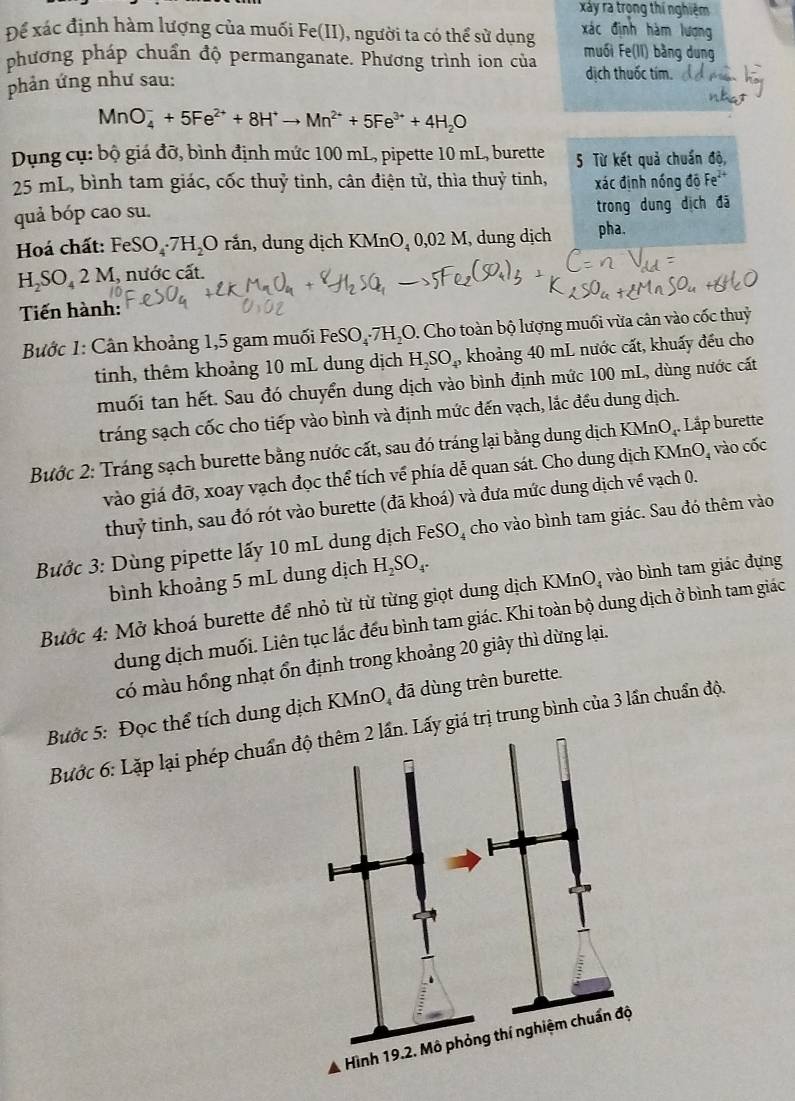 xảy ra trọng thí nghiệm
Để xác định hàm lượng của muối Fe(II), người ta có thể sử dụng xác định hàm lương
phương pháp chuẩn độ permanganate. Phương trình ion của muối Fe(II) bằng dung
phản ứng như sau: dịch thuốc tím.
MnO_4^(-+5Fe^2+)+8H^+to Mn^(2+)+5Fe^(3+)+4H_2O
Dụng cụ: bộ giá đỡ, bình định mức 100 mL, pipette 10 mL, burette 5 Từ kết quả chuẩn độ,
25 mL, bình tam giác, cốc thuỷ tinh, cân điện tử, thìa thuỷ tinh, xác định nóng độ Fe
quả bóp cao su.
trong dung dịch đã
Hoá chất: FeSO_4· 7H_2O rắn, dung dịch KMnO_40,02M , dung dịch pha.
H_2SO_42M, nước cất.
Tiến hành:
Bước 1: Cân khoảng 1,5 gam muối FeSO₄·7H₂O. Cho toàn bộ lượng muối vừa cân vào cốc thuỷ
tinh, thêm khoảng 10 mL dung dịch H_2SO_4, khoảng 40 mL nước cất, khuấy đều cho
muối tan hết. Sau đó chuyển dung dịch vào bình định mức 100 mL, dùng nước cát
tráng sạch cốc cho tiếp vào bình và định mức đến vạch, lắc đều dung dịch.
Bước 2: Tráng sạch burette bằng nước cất, sau đó tráng lại bằng dung dịch KMnO₄. Lắp burette
vào giá đỡ, xoay vạch đọc thể tích về phía dễ quan sát. Cho dung dịch KMnO, vào cốc
thuỷ tinh, sau đó rót vào burette (đã khoá) và đưa mức dung dịch vế vạch 0.
Bước 3: Dùng pipette lấy 10 mL dung dịch FeSO_4 cho vào bình tam giác. Sau đó thêm vào
bình khoảng 5 mL dung dịch H_2SO_4.
Bước 4: Mở khoá burette để nhỏ từ từ từng giọt dung dịch KMnO_4 vào bình tam giác đựng
dung dịch muối. Liên tục lắc đếu bình tam giác. Khi toàn bộ dung dịch ở bình tam giác
có màu hồng nhạt ổn định trong khoảng 20 giây thì dừng lại.
Bước 5: Đọc thể tích dung dịch KMn O_4 đã dùng trên burette.
Bước 6: Lặp lại phép chuẩny giá trị trung bình của 3 lần chuẩn độ.