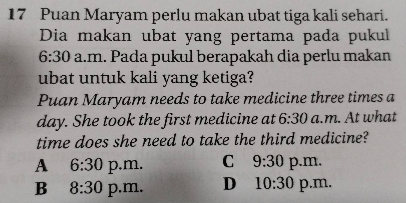 Puan Maryam perlu makan ubat tiga kali sehari.
Dia makan ubat yang pertama pada pukul
6:30 a.m. Pada pukul berapakah dia perlu makan
ubat untuk kali yang ketiga?
Puan Maryam needs to take medicine three times a
day. She took the first medicine at 6:30 a.m. At what
time does she need to take the third medicine?
C 9:30
A 6:30 p.m. p.m.
D 10:30
B 8:30 p.m. p.m.