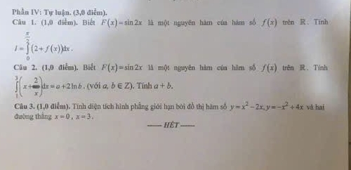 Phần IV: Tự luận. (3,0 điểm). 
Câu 1. (1,0 diễm). Biết F(x)=sin 2x là một nguyên hàm của hàm số f(x) trên R. Tính
I=∈tlimits _0^((frac π)2)(2+f(x))dx. 
Câu 2. (1,0 điểm). Biết F(x)=sin 2x là một nguyên hàm của hàm số f(x) trên R、 Tính
∈tlimits _1^(3(x+frac 2)x)dx=a+2ln b. (với a, b∈ Z). Tính a+b. 
Câu 3. (1,0 điễm). Tính diện tích hình phẳng giới hạn bởi đồ thị hàm số y=x^2-2x, y=-x^2+4x và hai 
đường thắng x=0, x=3. 
_Hệt_