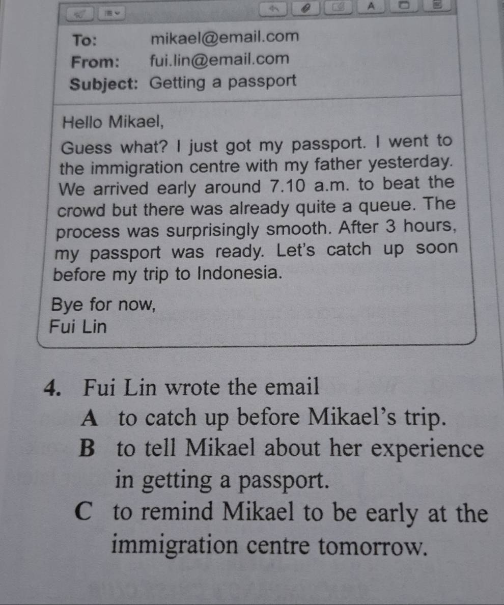 A ^
|E 
To: mikael@email.com
From: fui.lin@email.com
Subject: Getting a passport
Hello Mikael,
Guess what? I just got my passport. I went to
the immigration centre with my father yesterday.
We arrived early around 7.10 a.m. to beat the
crowd but there was already quite a queue. The
process was surprisingly smooth. After 3 hours,
my passport was ready. Let's catch up soon
before my trip to Indonesia.
Bye for now,
Fui Lin
4. Fui Lin wrote the email
A to catch up before Mikael’s trip.
B to tell Mikael about her experience
in getting a passport.
C to remind Mikael to be early at the
immigration centre tomorrow.