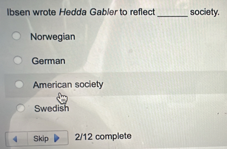 Ibsen wrote Hedda Gabler to reflect _society.
Norwegian
German
American society
Swedish
Skip 2/12 complete