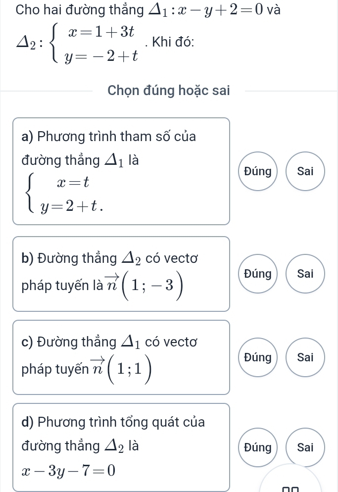 Cho hai đường thẳng △ _1:x-y+2=0 và
△ _2:beginarrayl x=1+3t y=-2+tendarray.. Khi đó:
Chọn đúng hoặc sai
a) Phương trình tham số của
đường thẳng △ _1 là
beginarrayl x=t y=2+t.endarray.
Đúng Sai
b) Đường thắng △ _2 có vectơ
pháp tuyến là vector n(1;-3)
Đúng Sai
c) Đường thẳng △ _1 có vectơ
pháp tuyến vector n(1;1)
Đúng Sai
d) Phương trình tổng quát của
đường thẳng △ _2 là Đúng Sai
x-3y-7=0