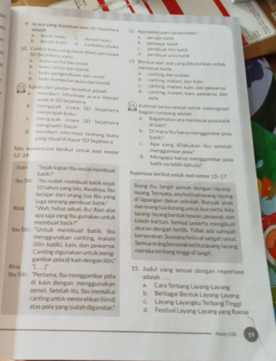 las
9. Acara yang diadakan oleh SD Sejahtera
da adaiah 12. Apa peke jaan narasumber?
a. perajin batik
a Bazar Duku ε donasi buku b. pemasar batik
4 b. bedah buku d lombabacabuku C  pembuat filin batik
10. Contoh buku yang dapat dibeli oleh siswa d.  pembuat pola batik
SD Sejahtera, vaitú
a. buku cerita dan novel 13. Berikut alat-alat yang dibutuhkan untuk
b.  buku cerita dan komik
membuat batik
a canting đân malam
c. buku pengetahuan dan novel b. canting, malam, dan kain
d. buku kumpulan puísi dan komik c. canting, malam, kain, dan pewarna
11 Tujuan dari poster tersebut adalah d. canting, malam, kain, pewarna, dan
a. memberi informasi acara literasi pola
anak di SD Sejahtera 14) Kalimat tanya sesual untuk melengkapi
b. mengajak siswa SD Sejahtera bagian rumpang adalah . .
menjeiajah buku a. Bagaimana cara membuat pola batik
c. mengajak siswa SD Sejahtera di kain?
menghadiri bazar b. Di mana lbu harus menggambar pola
d. memberi informasi tentang buku batik?
yang dijual di bazar SD Sejahtera c. Apa yang dilakukan ibu setelah
Teks wawancara berikut untuk soal nomor menggambar pola?
12-14
d. Mengapa harus menggambar pola
batik terlebih dahulu?
Juan "Sejak kapan Ibu mulai membuat Reportase berikut untuk soal nomor 15-17.
batik?"
Ibu Siti : ''Ibu sudah membuat batik sejak Siang itu, langit penuh dengan layang-
10 tahun yang lalu. Awalnya, Ibu layang. Ternyata, ada festival layang-layang
belajar dari orang tua fbu yang di lapangan dekat sekolah. Banyak anak
juga seorang pembuat batik." dan orang tua datang untuk ikut serta. Ada
Rina "Wah, hebat sekali, Bu! Alat-alat layang-layang bentuk hewan, pesawat, dan
apa saja yang Ibu gunakan untuk tokoh kartun. Semua peserta mengikuti
membuat batik?"
aturan dengan tertib. Tidak ada sampah
Ibu Siti : “Untuk membuat batik, Ibu berserakan. Suasana festival sangat ramal.
menggunakan canting, malam
(lilin batik), kain, dan pewarna. Semua orang bersorak ketika layang-layang
Canting digunakan untuk meng- mereka terbang tinggi di langit.
gambar pola di kain dengan lilin."
Rina : "[.. . .]“ 15. Judul yang sesuai dengan reportase
lbu Şiti : "Pertama, Ibu menggambar pola adalah .. . .
di kain dengan menggunakan a. Cara Terbang Layang-Layang
pensil. Setelah itu, Ibu memakai b. Berbagai Bentuk Layang-Layang
canting untuk menorehkan lilin di c. Layang-Layangku Terbang Tinggi
atas pola yang sudah digambar." d. Festival Layang-Layang yang Ramai
Pianir Cilik 19