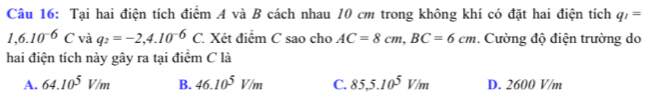 Tại hai điện tích điểm A và B cách nhau 10 cm trong không khí có đặt hai điện tích q_1=
1,6.10^(-6)C và q_2=-2,4.10^(-6)C. Xét điểm C sao cho AC=8cm, BC=6cm. Cường độ điện trường do
hai điện tích này gây ra tại điểm C là
A. 64.10^5V/m B. 46.10^5V/m C. 85,5.10^5V/m D. 2600 V/m