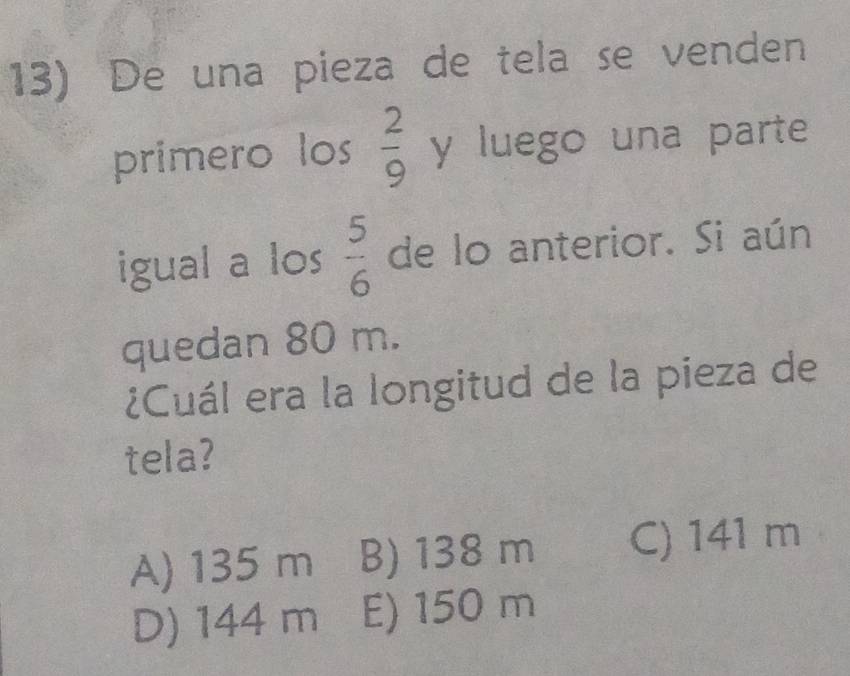 De una pieza de tela se venden
primero los  2/9  y luego una parte
igual a los  5/6  de lo anterior. Si aún
quedan 80 m.
¿Cuál era la longitud de la pieza de
tela?
A) 135 m B) 138 m C) 141 m
D) 144 m E) 150 m