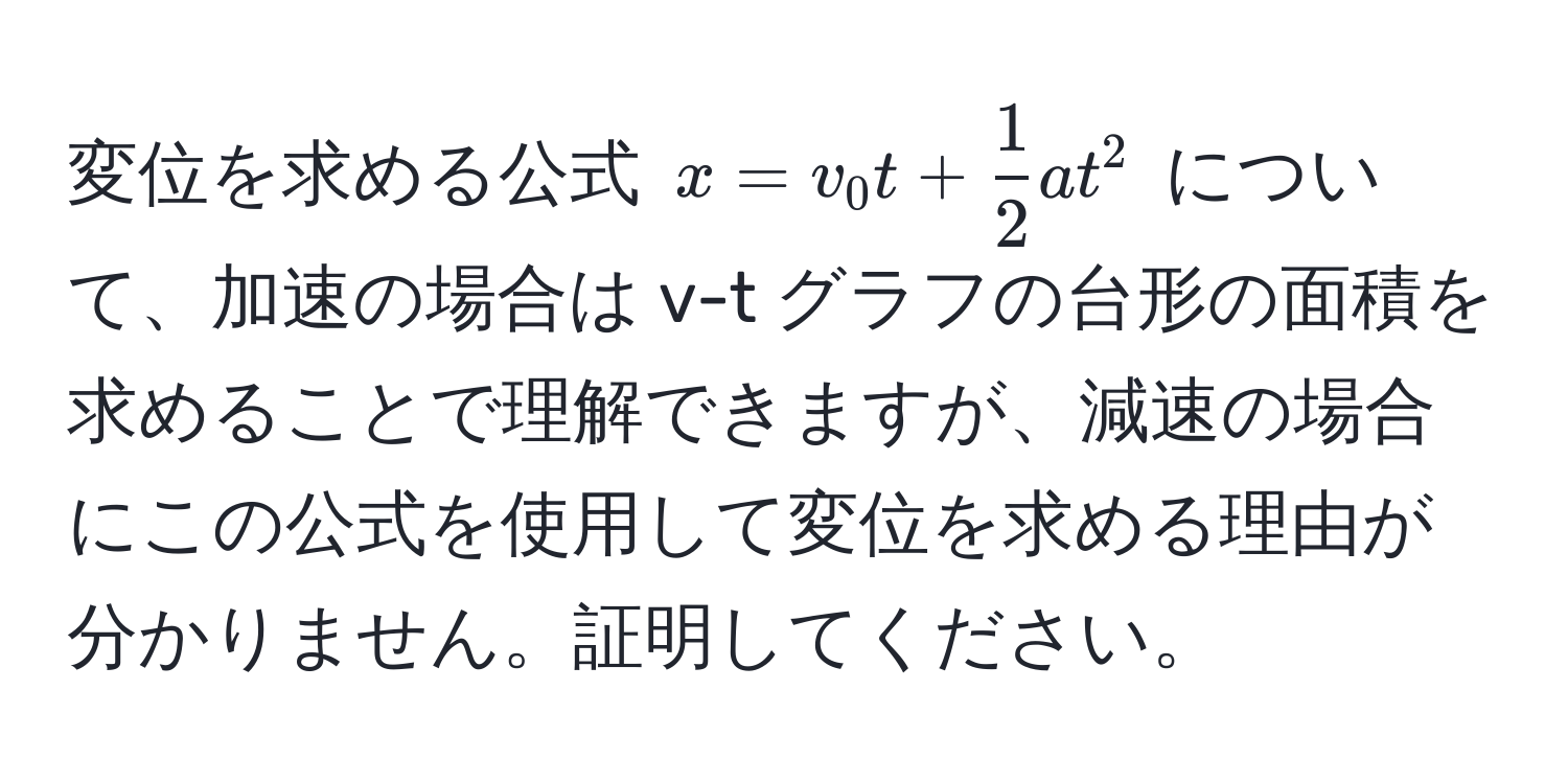 変位を求める公式 $x = v_0 t +  1/2  a t^2$ について、加速の場合は v-t グラフの台形の面積を求めることで理解できますが、減速の場合にこの公式を使用して変位を求める理由が分かりません。証明してください。