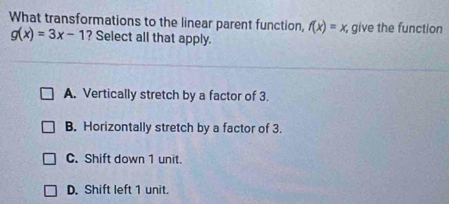 What transformations to the linear parent function, f(x)=x, , give the function
g(x)=3x-1 ? Select all that apply.
A. Vertically stretch by a factor of 3.
B. Horizontally stretch by a factor of 3.
C. Shift down 1 unit.
D. Shift left 1 unit.