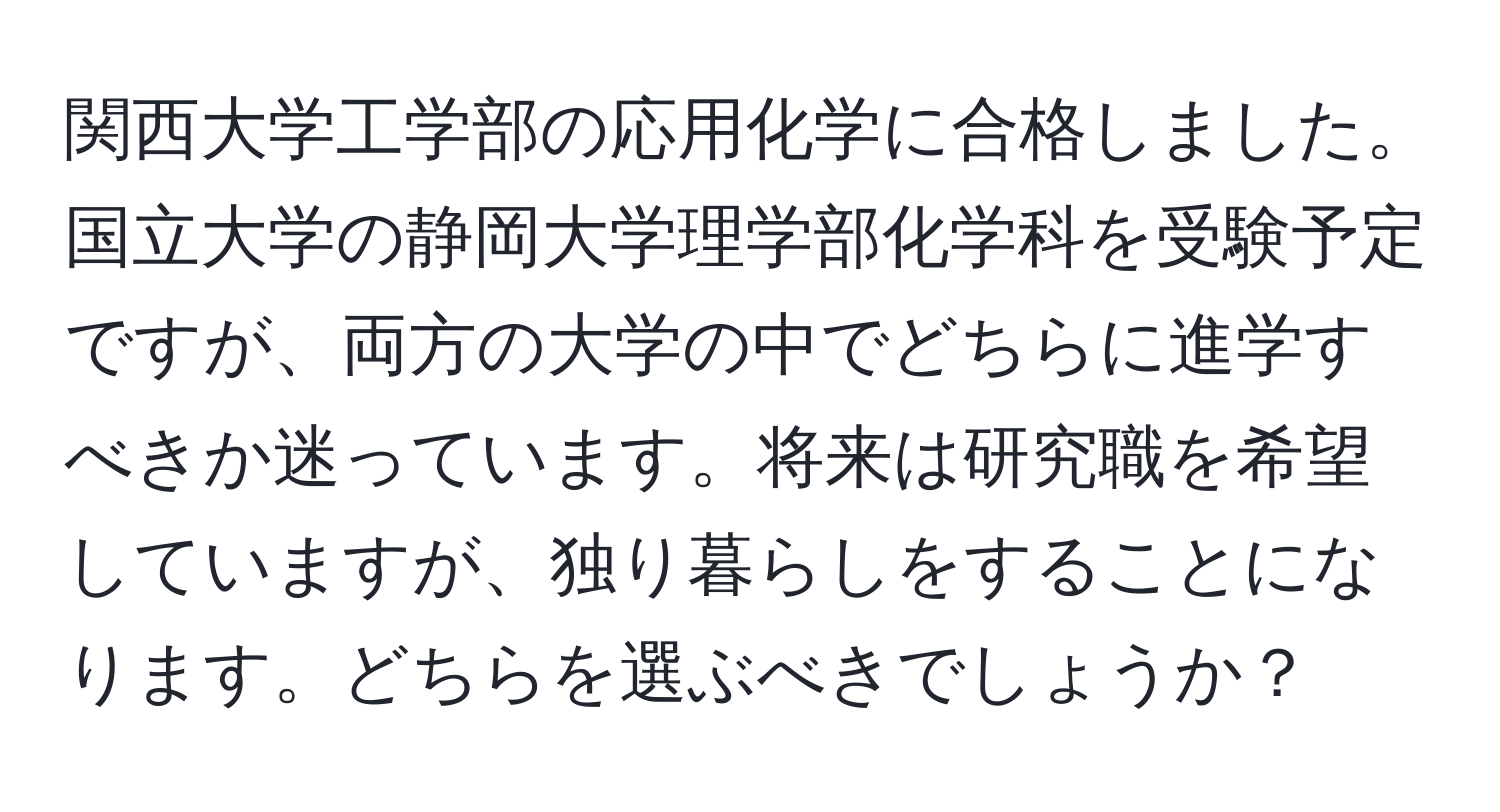 関西大学工学部の応用化学に合格しました。国立大学の静岡大学理学部化学科を受験予定ですが、両方の大学の中でどちらに進学すべきか迷っています。将来は研究職を希望していますが、独り暮らしをすることになります。どちらを選ぶべきでしょうか？