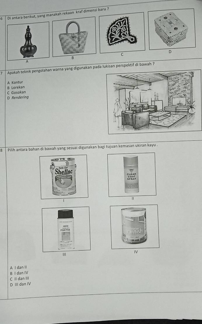 Di antara berikut, yang makah rekaan kraf dimensi baru ?
D
C
B
A
7 Apakah teknik pengolahan warna yang digunakan pada lukisan perspektif di bawah ?
A Kontur
B Lorekan
C Gosokan
D Rendering
8 Pilih antara bahan di bawah yang sesuai digunakan bagi tujuan kemasan ukiran kayu .
IV
A dan II
B I dan IV
C II dan III
D III dan IV