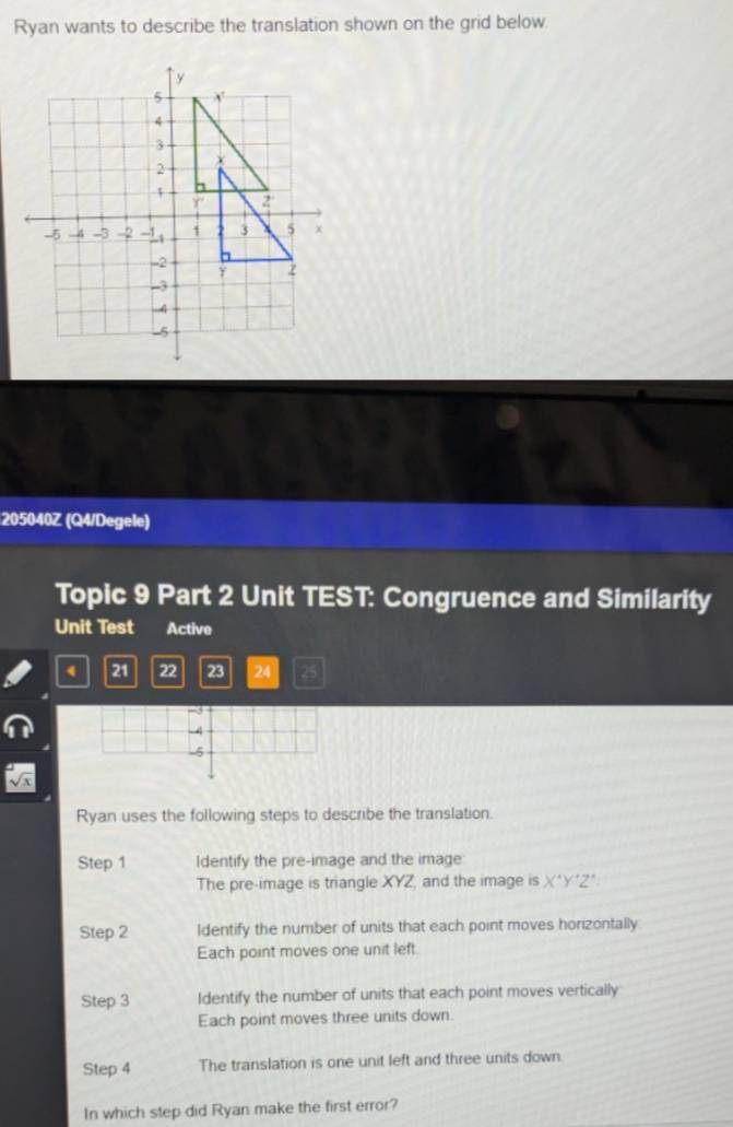 Ryan wants to describe the translation shown on the grid below.
205040Z (Q4/Degele)
Topic 9 Part 2 Unit TEST: Congruence and Similarity
Unit Test Active
4 21 22 23 24
Ryan uses the following steps to describe the translation.
Step 1 Identify the pre-image and the image
The pre-image is triangle XYZ, and the image is X'Y'Z'. 
Step 2 Identify the number of units that each point moves horizontally
Each point moves one unit left.
Step 3 Identify the number of units that each point moves vertically
Each point moves three units down.
Step 4 The translation is one unit left and three units down.
In which step did Ryan make the first error?