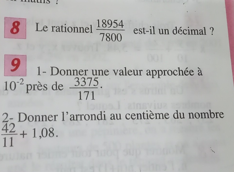 Le rationnel  18954/7800  est-il un décimal ? 
9 
1- Donner une valeur approchée à
10^(-2) près de  3375/171 ·
2- Donner l'arrondi au centième du nombre
 42/11 +1,08.