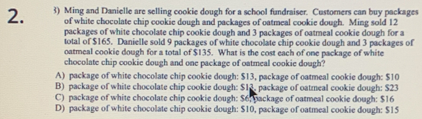 Ming and Danielle are selling cookie dough for a school fundraiser. Customers can buy packages
of white chocolate chip cookie dough and packages of oatmeal cookie dough. Ming sold 12
packages of white chocolate chip cookie dough and 3 packages of oatmeal cookie dough for a
total of $165. Danielle sold 9 packages of white chocolate chip cookie dough and 3 packages of
oatmeal cookie dough for a total of $135. What is the cost each of one package of white
chocolate chip cookie dough and one package of oatmeal cookie dough?
A) package of white chocolate chip cookie dough: $13, package of oatmeal cookie dough: $10
B) package of white chocolate chip cookie dough: $13, package of oatmeal cookie dough: $23
C) package of white chocolate chip cookie dough: $6. package of oatmeal cookie dough: $16
D) package of white chocolate chip cookie dough: $10, package of oatmeal cookie dough: $15