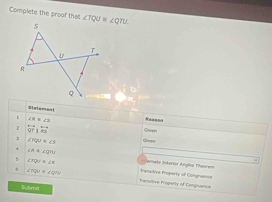 Complete the proof that 
Statement Reason
1 ∠ R≌ ∠ S
2 overleftrightarrow QTparallel overleftrightarrow RS
Given
3 ∠ TQU≌ ∠ S
Given
4 ∠ R≌ ∠ QTU Alternate Interior Angles Theorem
5 ∠ TQU≌ ∠ R Transitive Property of Congruence
6 ∠ TQU≌ ∠ QTU Transitive Property of Congruence
Submit