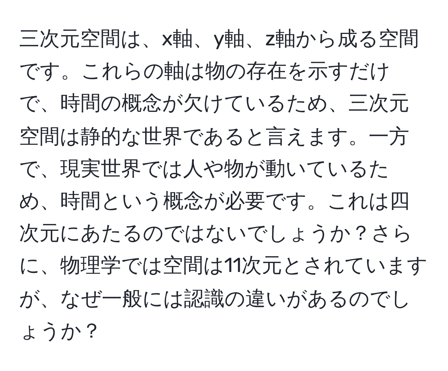 三次元空間は、x軸、y軸、z軸から成る空間です。これらの軸は物の存在を示すだけで、時間の概念が欠けているため、三次元空間は静的な世界であると言えます。一方で、現実世界では人や物が動いているため、時間という概念が必要です。これは四次元にあたるのではないでしょうか？さらに、物理学では空間は11次元とされていますが、なぜ一般には認識の違いがあるのでしょうか？