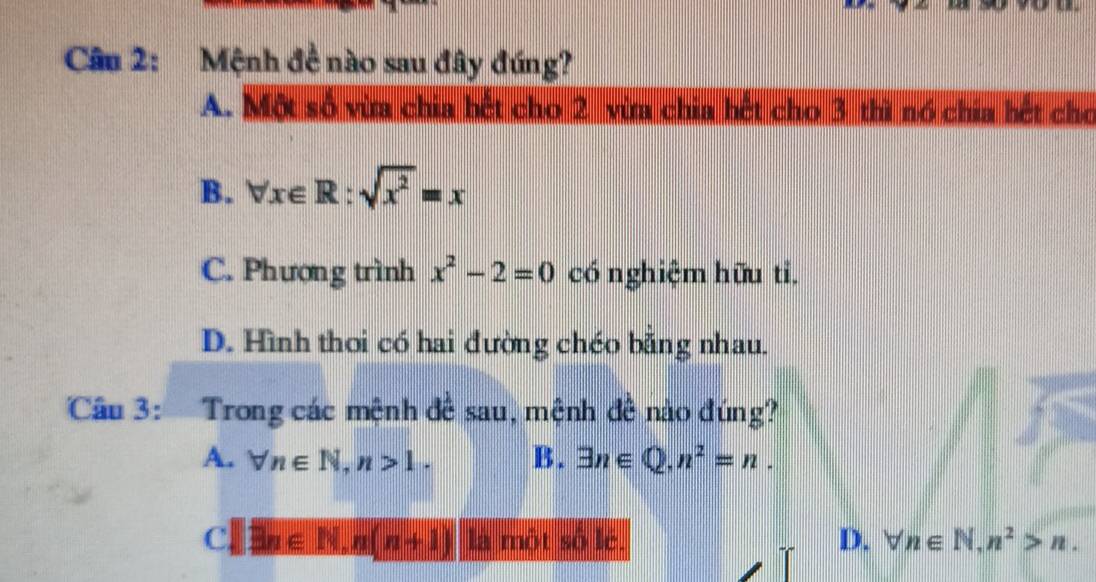 Mệnh đề nào sau đây đúng?
A. Một số vừa chia bết cho 2 vừa chia bết cho 3 thì nó chia bết cho
B. forall x∈ R:sqrt(x^2)=x
C. Phượng trình x^2-2=0 có nghiệm hữu ti.
D. Hình thoi có hai đường chéo bằng nhau.
Câu 3: Trong các mệnh đề sau, mệnh đề nào đúng?
A. forall n∈ N, n>1. B. exists n∈ Q, n^2=n.
Cl exists n∈ N, n(n+1) là một số lè. D. forall n∈ N, n^2>n.