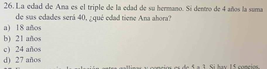 La edad de Ana es el triple de la edad de su hermano. Si dentro de 4 años la suma
de sus edades será 40, ¿qué edad tiene Ana ahora?
a) 18 años
b) 21 años
c) 24 años
d) 27 años
y coneios es de 5 a 3 Si hav 15 coneios.