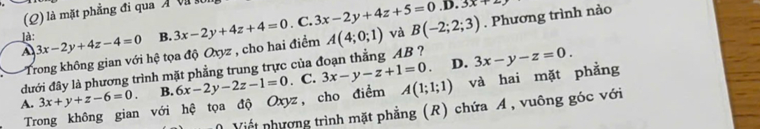 là mặt phẳng đi qua Á V
A 3x-2y+4z-4=0 B. 3x-2y+4z+4=0. C. 3x-2y+4z+5=0.D.3x+2z. Phương trình nào
là:
Trong không gian với hệ tọa độ Oxyz , cho hai điểm A(4;0;1) và B(-2;2;3)
D. 3x-y-z=0. 
đưới đây là phương trình mặt phẳng trung trực của đoạn thẳng AB ?
A. 3x+y+z-6=0. B. 6x-2y-2z-1=0. C. 3x-y-z+1=0. và hai mặt phẳng
Trong không gian với hệ tọa độ Oxyz, cho điểm A(1;1;1)
( Viết nhương trình mặt phẳng (R) chứa A , vuông góc với