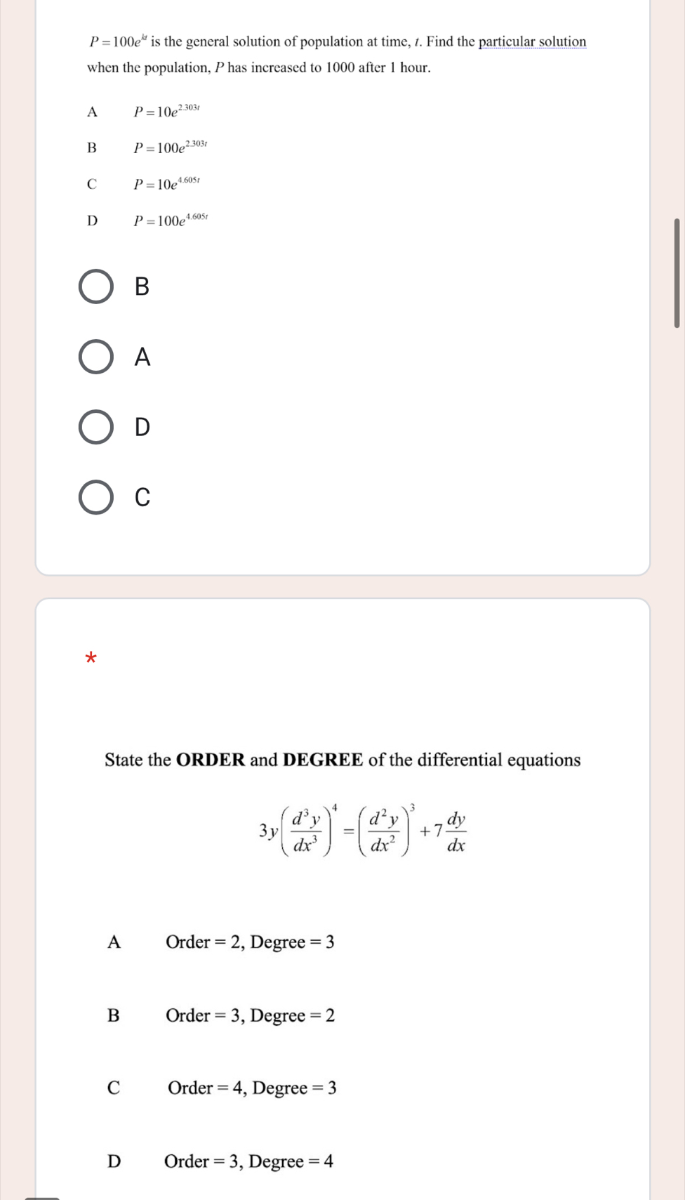 P=100e^(kt) is the general solution of population at time, 7. Find the particular solution
when the population, P has increased to 1000 after 1 hour.
A P=10e^(2.303t)
B P=100e^(2.303t)
C P=10e^(4.605t)
D P=100e^(4.605t)
B
A
D
C
*
State the ORDER and DEGREE of the differential equations
3y( d^3y/dx^3 )^4=( d^2y/dx^2 )^3+7 dy/dx 
A Order =2 , Degree =3
B Orde r=3 , Degree =2
C Orde r=4 , Degree =3
D 0 rde r=3 , Degree =4