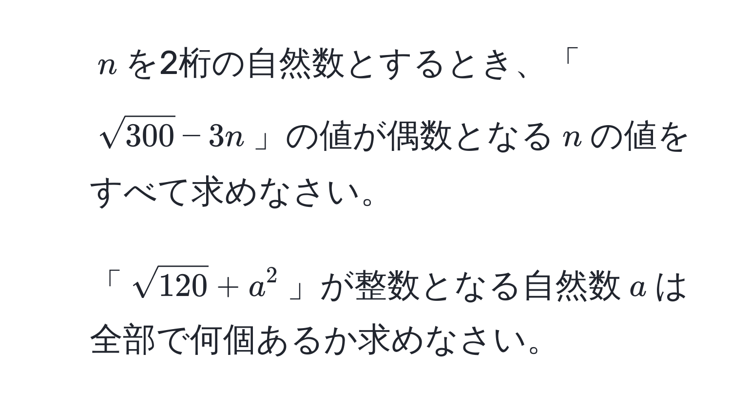 $n$を2桁の自然数とするとき、「$sqrt(300)-3n$」の値が偶数となる$n$の値をすべて求めなさい。  
2. 「$sqrt(120)+a^2$」が整数となる自然数$a$は全部で何個あるか求めなさい。