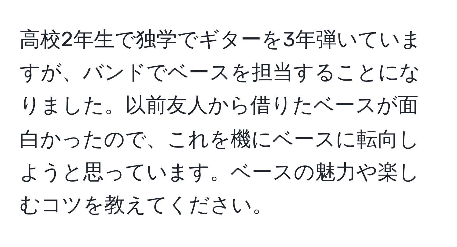 高校2年生で独学でギターを3年弾いていますが、バンドでベースを担当することになりました。以前友人から借りたベースが面白かったので、これを機にベースに転向しようと思っています。ベースの魅力や楽しむコツを教えてください。