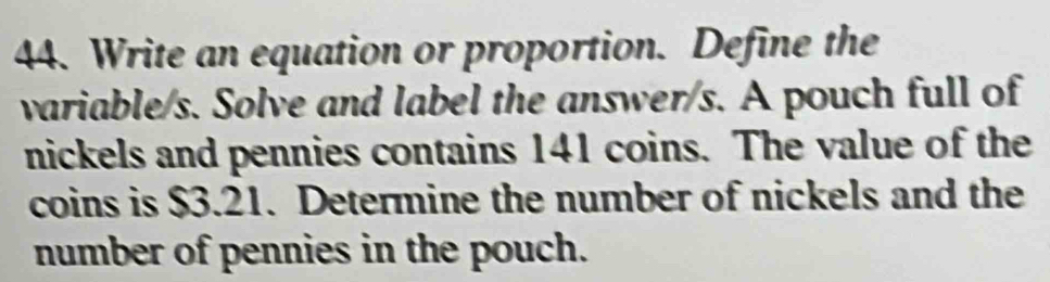 Write an equation or proportion. Define the 
variable/s. Solve and label the answer/s. A pouch full of 
nickels and pennies contains 141 coins. The value of the 
coins is $3.21. Determine the number of nickels and the 
number of pennies in the pouch.