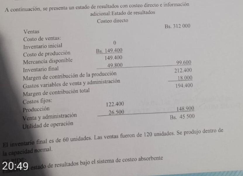 A continuación, se presenta un estado de resultados con costeo directo e información 
adicional:Estado de resultados 
Costeo directo 
Bs. 312 000
Ventas 
Costo de ventas: 
Inventario inicial 0 
Costo de producción Bs. 149.400
Mercancía disponible 149.400
Inventario final 49.800
99.600
Margen de contribución de la producción 
Gastos variables de venta y administración beginarrayr 212.400 18.000 hline 194.400endarray
Margen de contribución total 
Costos fijos:
122.400
Producción 
Venta y administración 26.500 148.900
Utilidad de operación Bs. 45 500
El inventario final es de 60 unidades. Las ventas fueron de 120 unidades. Se produjo dentro de 
la capacidad normal.
20:49 estado de resultados bajo el sistema de costeo absorbente