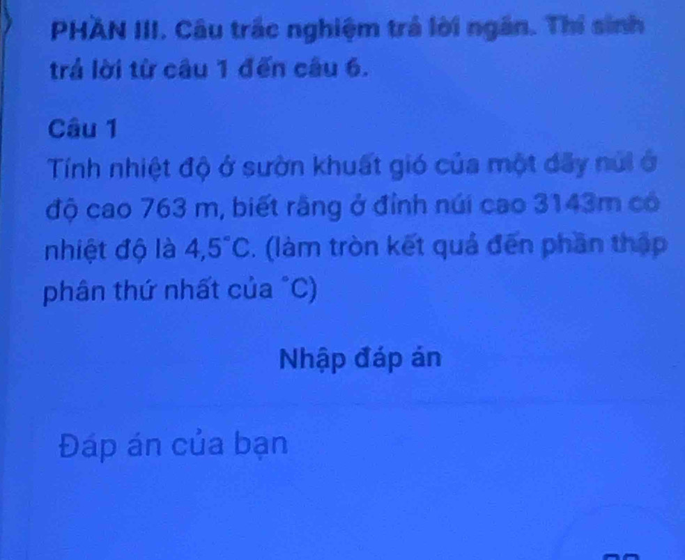 PHAN III. Câu trắc nghiệm trả lời ngăn. Thí sinh 
trả lời từ câu 1 đến câu 6. 
Câu 1 
Tính nhiệt độ ở sườn khuất gió của một dãy núi ở 
độ cao 763 m, biết rãng ở đỉnh núi cao 3143m có 
nhiệt độ là 4,5°C. (làm tròn kết quả đến phần thập 
phân thứ nhất của "C) 
Nhập đáp án 
Đáp án của bạn