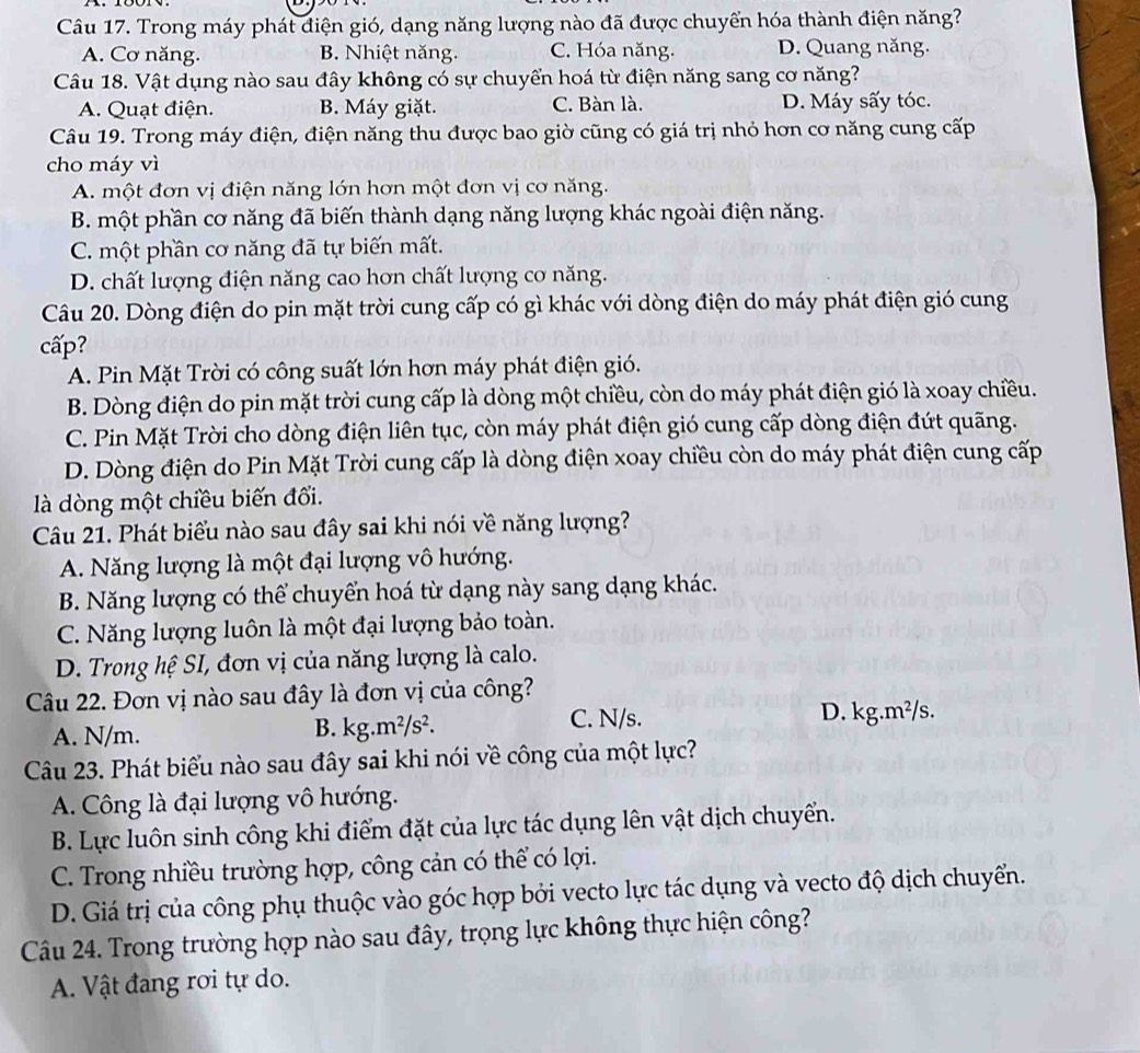 Trong máy phát điện gió, dạng năng lượng nào đã được chuyển hóa thành điện năng?
A. Cơ năng. B. Nhiệt năng. C. Hóa năng. D. Quang năng.
Câu 18. Vật dụng nào sau đây không có sự chuyển hoá từ điện năng sang cơ năng?
A. Quạt điện. B. Máy giặt. C. Bàn là. D. Máy sấy tóc.
Câu 19. Trong máy điện, điện năng thu được bao giờ cũng có giá trị nhỏ hơn cơ năng cung cấp
cho máy vì
A. một đơn vị điện năng lớn hơn một đơn vị cơ năng.
B. một phần cơ năng đã biến thành dạng năng lượng khác ngoài điện năng.
C. một phần cơ năng đã tự biến mất.
D. chất lượng điện năng cao hơn chất lượng cơ năng.
Câu 20. Dòng điện do pin mặt trời cung cấp có gì khác với dòng điện do máy phát điện gió cung
cấp?
A. Pin Mặt Trời có công suất lớn hơn máy phát điện gió.
B. Dòng điện do pin mặt trời cung cấp là dòng một chiều, còn do máy phát điện gió là xoay chiều.
C. Pin Mặt Trời cho dòng điện liên tục, còn máy phát điện gió cung cấp dòng điện đứt quãng.
D. Dòng điện do Pin Mặt Trời cung cấp là dòng điện xoay chiều còn do máy phát điện cung cấp
là dòng một chiều biến đổi.
Câu 21. Phát biểu nào sau đây sai khi nói về năng lượng?
A. Năng lượng là một đại lượng vô hướng.
B. Năng lượng có thể chuyển hoá từ dạng này sang dạng khác.
C. Năng lượng luôn là một đại lượng bảo toàn.
D. Trong hệ SI, đơn vị của năng lượng là calo.
Câu 22. Đơn vị nào sau đây là đơn vị của công?
A. N/m. kg.m^2/s^2. C. N/s. D. kg.m^2/s -
B.
Câu 23. Phát biểu nào sau đây sai khi nói về công của một lực?
A. Công là đại lượng vô hướng.
B. Lực luôn sinh công khi điểm đặt của lực tác dụng lên vật dịch chuyển.
C. Trong nhiều trường hợp, công cản có thể có lợi.
D. Giá trị của công phụ thuộc vào góc hợp bởi vecto lực tác dụng và vecto độ dịch chuyển.
Câu 24. Trong trường hợp nào sau đây, trọng lực không thực hiện công?
A. Vật đang rơi tự do.