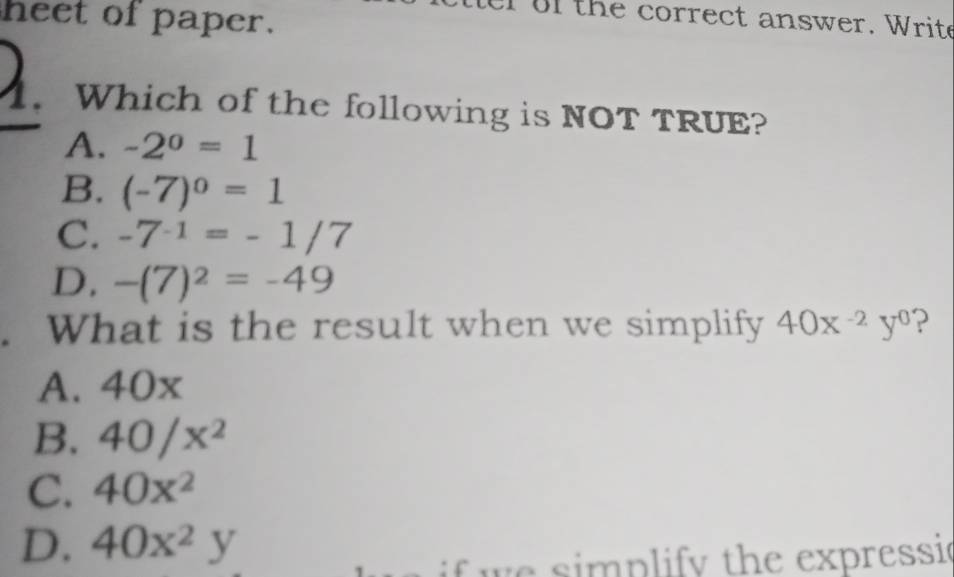 heet of paper.
of the correct answer. Write
. Which of the following is NOT TRUE?
A. -2^0=1
B. (-7)^0=1
C. -7^(-1)=-1/7
D. -(7)^2=-49
What is the result when we simplify 40x^(-2)y^0 ?
A. 40x
B. 40/x^2
C. 40x^2
D. 40x^2y
p ify th e expressie