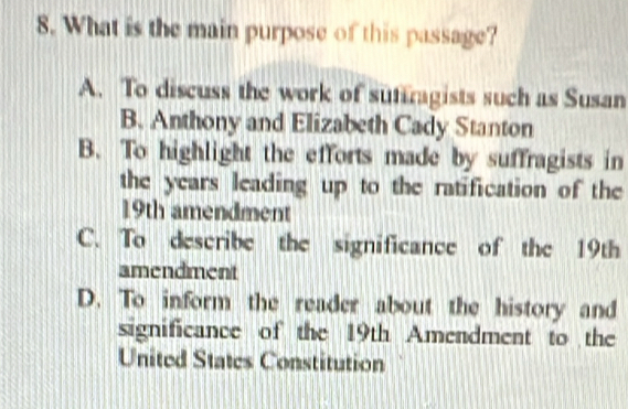 What is the main purpose of this passage?
A. To discuss the work of sutiragists such as Susan
B. Anthony and Elizabeth Cady Stanton
B. To highlight the efforts made by suffragists in
the years leading up to the ratification of the
19th amendment
C. To describe the significance of the 19th
amendment
D. To inform the reader about the history and
significance of the 19th Amendment to the
United States Constitution