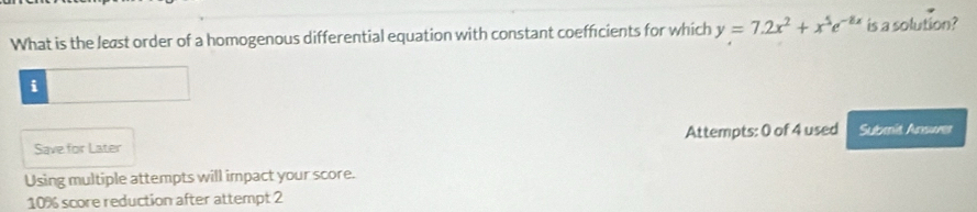 What is the least order of a homogenous differential equation with constant coefficients for which y=7.2x^2+x^5e^(-8x) is a solution? 
i 
Save for Later Attempts: 0 of 4 used Submit Ansures 
Using multiple attempts will impact your score.
10% score reduction after attempt 2