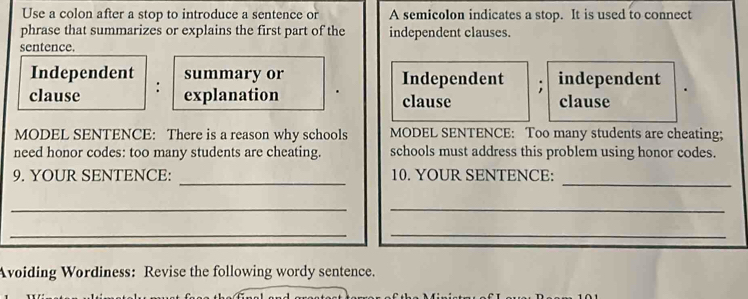 Use a colon after a stop to introduce a sentence or A semicolon indicates a stop. It is used to connect
phrase that summarizes or explains the first part of the independent clauses.
sentence.
Independent summary or Independent ; independent
clause :
explanation clause clause
MODEL SENTENCE: There is a reason why schools MODEL SENTENCE: Too many students are cheating;
need honor codes: too many students are cheating. schools must address this problem using honor codes.
_
_
9. YOUR SENTENCE: 10. YOUR SENTENCE:
_
_
__
Avoiding Wordiness: Revise the following wordy sentence.