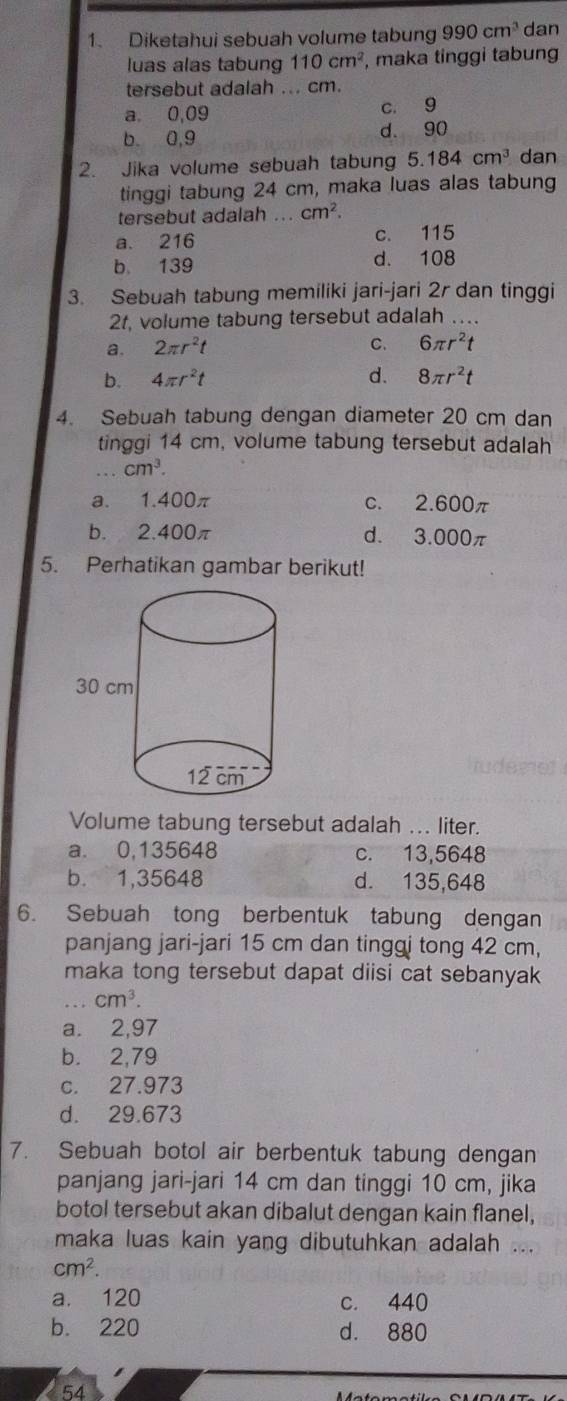 Diketahui sebuah volume tabung 990cm^3 dan
luas alas tabung 110cm^2 , maka tinggi tabung
tersebut adalah ... cm.
a 0,09 c. 9
b 0,9 d. 90
2. Jika volume sebuah tabun 5.184cm^3 dan
tinggi tabung 24 cm, maka luas alas tabung
tersebut adalah ... cm^2.
a. 216 c. 115
b. 139 d. 108
3. Sebuah tabung memiliki jari-jari 2r dan tinggi
2t, volume tabung tersebut adalah ….
a. 2π r^2t C. 6π r^2t
b. 4π r^2t d. 8π r^2t
4. Sebuah tabung dengan diameter 20 cm dan
tinggi 14 cm, volume tabung tersebut adalah
cm^3.
a. 1.400π c. 2.600π
b. 2.400π d. 3.000π
5. Perhatikan gambar berikut!
Volume tabung tersebut adalah ... liter.
a. 0,135648 c. 13,5648
b. 1,35648 d. 135,648
6. Sebuah tong berbentuk tabung dengan
panjang jari-jari 15 cm dan tinggi tong 42 cm,
maka tong tersebut dapat diisi cat sebanyak
cm^3.
a. 2,97
b. 2,79
c. 27.973
d. 29.673
7. Sebuah botol air berbentuk tabung dengan
panjang jari-jari 14 cm dan tinggi 10 cm, jika
botol tersebut akan dibalut dengan kain flanel,
maka luas kain yang dibutuhkan adalah .
cm^2.
a. 120 c. 440
b. 220 d. 880
54