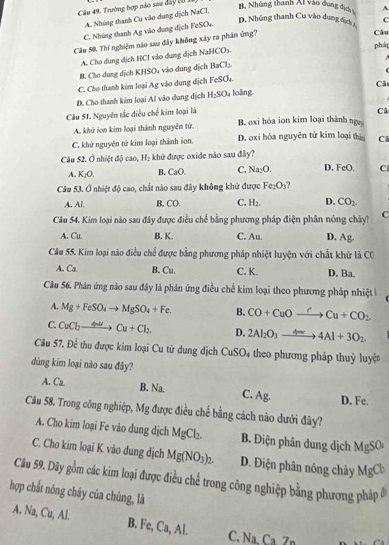 Trường hợp nào sau đây tử B. Nhúng thanh A1 vào dung địch A.
A. Nhúng thanh Cu vào dung dịch NaCl.
C. Nhúng thanh Ag vào dung dịch FeSO₄.
D. Nhúng thanh Cu vào dung dịch 
Câu
Câu 50. Thí nghiệm nào sau đây không xảy ra phản ứng? C
pháp
A. Cho dung dịch HCl vào dung dịch NaHCO₃.
B. Cho dung dịch KHSO₄ vào dung dịch BaCl₂.
(
C. Cho thanh kim loại Ag vào dung dịch FeSO₄.
D. Cho thanh kim loại Al vào dung dịch H_2SO_4 loãng. Câ
Câu 51. Nguyên tắc điều chể kim loại là
Câ
A. khử ion kim loại thành nguyên tử. B. oxi hóa ion kim loại thành nguy
C. khử nguyên tử kim loại thành ion. D. oxi hóa nguyên tử kim loại thàn Câ
Câu 52. Ở nhiệt độ cao, H_2 khử được oxide nào sau đây?
A. K_2O. B. CaO. C. Na_2O. D. FeO. C
Câu 53. Ở nhiệt độ cao, chất nào sau đây không khử được Fe_2O_3
A. Al. B. CO. C. H_2. D. CO_2.
Câu 54. Kim loại nào sau đây được điều chế bằng phương pháp điện phân nóng chảy? C
A. Cu. B. K. C. Au. D. Ag.
Câu 55. Kim loại nào điều chế được bằng phương pháp nhiệt luyện với chất khử là CO
A. Ca. B. Cu. C. K. D. Ba.
Câu 56. Phân ứng nào sau đây là phản ứng điều chế kim loại theo phương pháp nhiệt k
A. Mg+FeSO_4to MgSO_4+Fe. B. CO+CuOto Cu+CO_2.
C. CuCl_2to Cu+Cl_2.
D. 2Al_2O_3xrightarrow d_pac4Al+3O_2.
Câu 57.Dhat e : thu được kim loại Cu từ dung dịch CuSO_4 theo phương pháp thuỳ luyện
dùng kim loại nào sau đây?
A. Ca. B. Na. C. Ag. D. Fe.
Câu 58. Trong công nghiệp, Mg được điều chế bằng cách nào dưới đây?
A. Cho kim loại Fe vào dung dịch MgCl_2. B. Điện phân dung dịch MgSC M
C. Cho kim loại K vào dung dịch Mg(NO_3)_2. D. Điện phân nóng chảy MgCb
Câu 59. Dãy gồm các kim loại được điều chế trong công nghiệp bằng phương pháp ở
hợp chất nóng chây của chúng, là
A. Na, Cu, Al. B. Fe, Ca, Al. C. Na. Ca  Zn