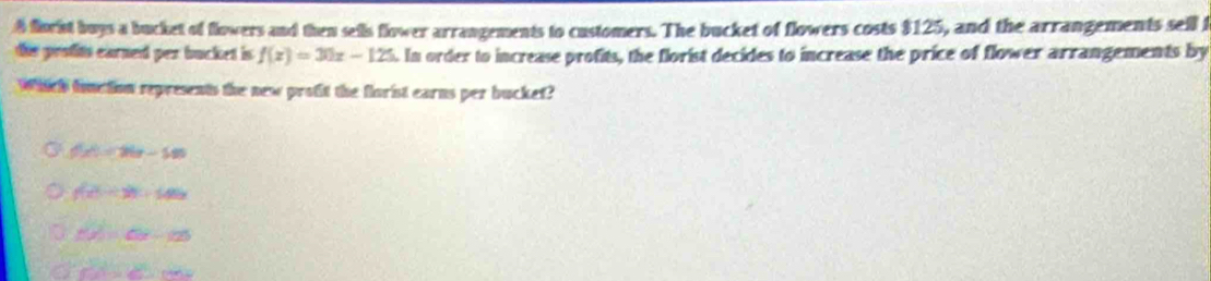 florist buys a bucket of flowers and then sells flower arrangements to customers. The bucket of flowers costs $125, and the arrangements sell f
tis protits earned per bucket is f(x)=30x-125. In order to increase profits, the florist decides to increase the price of flower arrangements by
Which fonction represents the new protit the florist earns per bucket?
f(x)=26x-585
f(x^5+3^2+145x
f(2)=ln 2-125
∠ A=∠