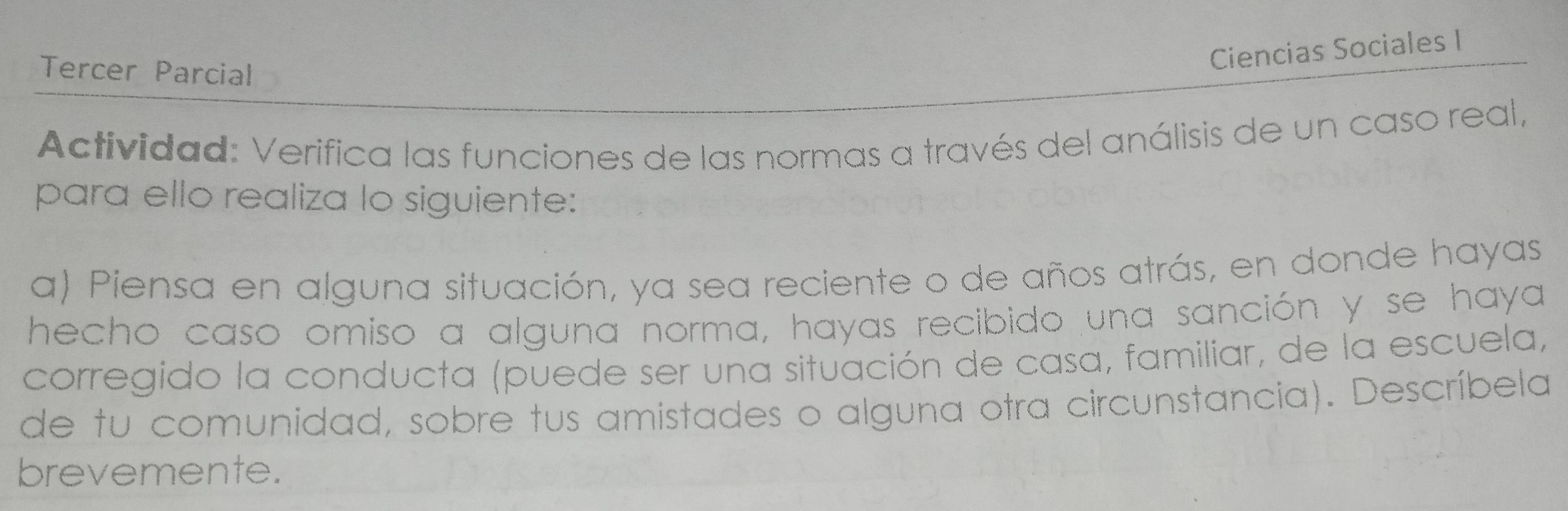 Tercer Parcial 
Ciencias Sociales I 
Actividad: Verifica las funciones de las normas a través del análisis de un caso real, 
para ello realiza lo siguiente: 
a) Piensa en alguna situación, ya sea reciente o de años atrás, en donde hayas 
hecho caso omiso a alguna norma, hayas recibido una sanción y se haya 
corregido la conducta (puede ser una situación de casa, familiar, de la escuela, 
de tu comunidad, sobre tus amistades o alguna otra circunstancia). Descríbela 
brevemente.