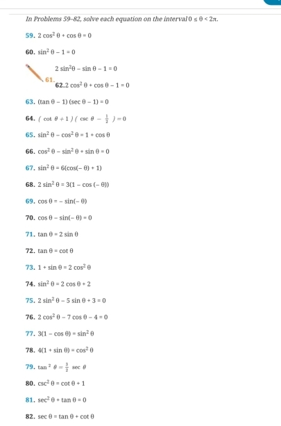 In Problems 59-82, solve each equation on the interval 0≤ θ <2π. 
59. 2cos^2θ +cos θ =0
60. sin^2θ -1=0
2sin^2θ -sin θ -1=0
61.
62.2cos^2θ +cos θ -1=0
63. (tan θ -1)(sec θ -1)=0
64. (cot θ +1)(csc θ - 1/2 )=0
65. sin^2θ -cos^2θ =1+cos θ
66. cos^2θ -sin^2θ +sin θ =0
67. sin^2θ =6(cos (-θ )+1)
68. 2sin^2θ =3(1-cos (-θ ))
69. cos θ =-sin (-θ )
70. cos θ -sin (-θ )=0
71. tan θ =2sin θ
72. tan θ =cot θ
73. 1+sin θ =2cos^2θ
74. sin^2θ =2cos θ +2
75. 2sin^2θ -5sin θ +3=0
76. 2cos^2θ -7cos θ -4=0
77, 3(1-cos θ )=sin^2θ
78. 4(1+sin θ )=cos^2θ
79. tan^2θ = 3/2 sec θ
80. csc^2θ =cot θ +1
81. sec^2θ +tan θ =0
82. sec θ =tan θ +cot θ