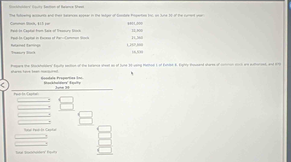 Stockholders'' Equity Section of Balance Sheet 
The following accounts and their balances appear in the ledger of Goodale Properties Inc. on June 30 of the current year: 
Common Stock, $15 par $801,000
Paid-In Capital from Sale of Treasury Stock 32,900
Paid-In Capital in Excess of Par—Common Stock 21,360
Retained Earnings 1,257,000
Treasury Stock 16,530
Prepare the Stockholders' Equity section of the balance sheet as of June 30 using Method 1 of Exhibit 8, Eighty thousand shares of common stock are authorized, and 870
shares have been reacquired. 
Goodale Properties Inc. 
Stockholders' Equity 
June 30 
Paid-In Capital: 
□ 
□ beginarrayr 4 □ □ endarray _ 5 □  hline endarray 
□ 
overline  
Total Paid-In Capital 
□  
_  
^ beginarrayr □  □  □ endarray
Total Stockholders' Equity