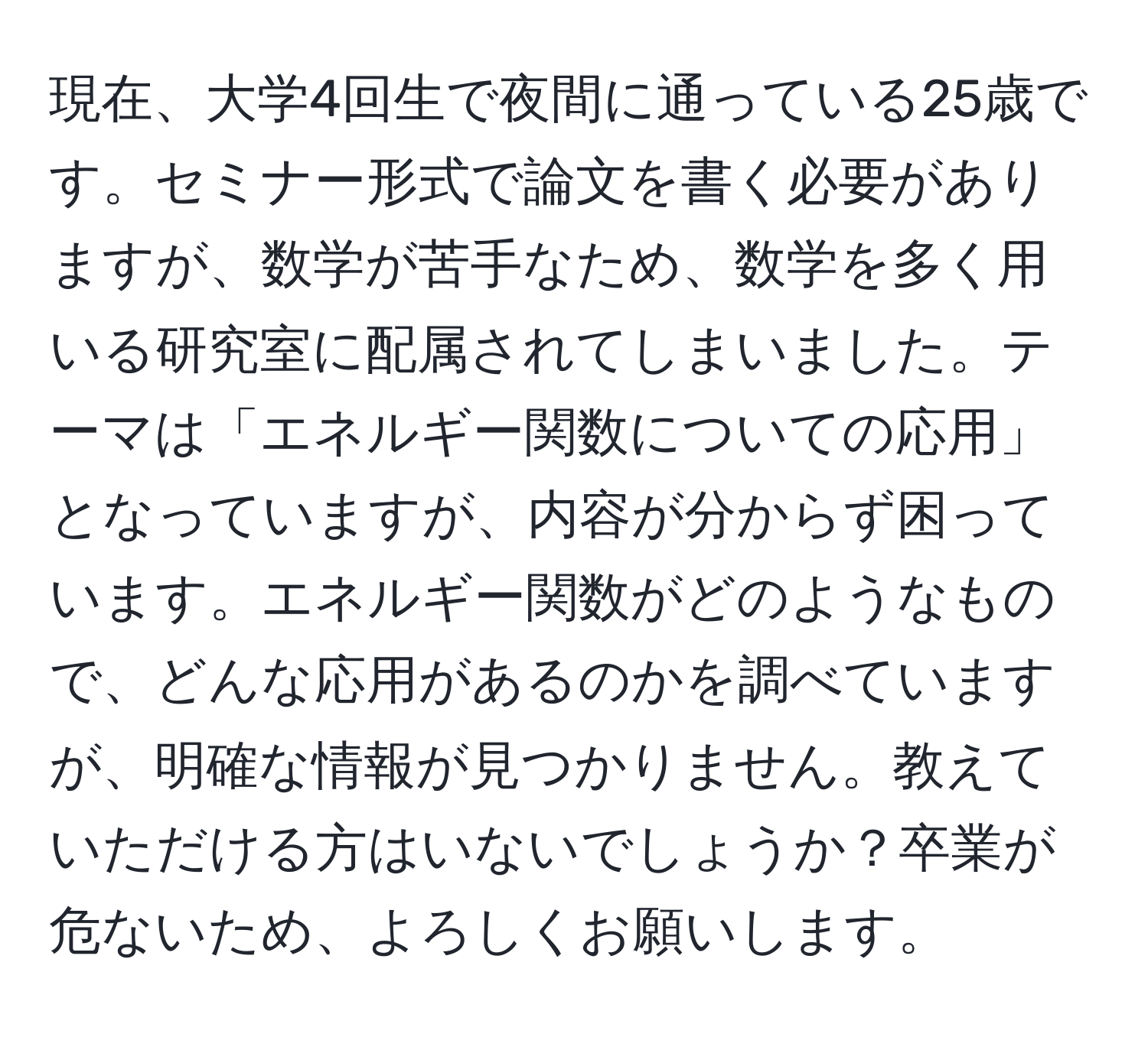 現在、大学4回生で夜間に通っている25歳です。セミナー形式で論文を書く必要がありますが、数学が苦手なため、数学を多く用いる研究室に配属されてしまいました。テーマは「エネルギー関数についての応用」となっていますが、内容が分からず困っています。エネルギー関数がどのようなもので、どんな応用があるのかを調べていますが、明確な情報が見つかりません。教えていただける方はいないでしょうか？卒業が危ないため、よろしくお願いします。