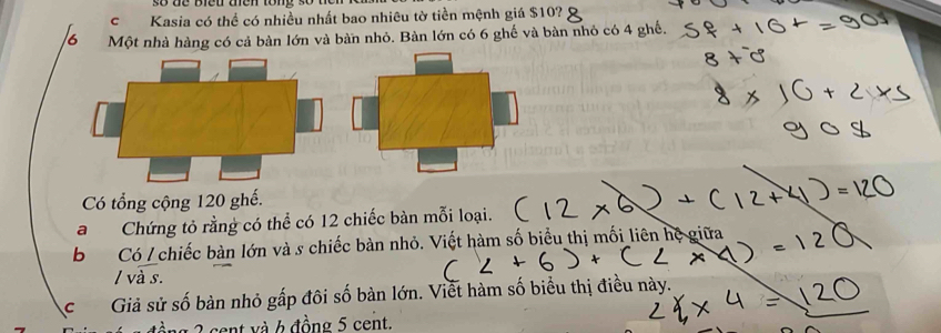 Kasia có thể có nhiều nhất bao nhiêu tờ tiền mệnh giá $10? 
Một nhà hàng có cả bàn lớn và bàn nhỏ. Bàn lớn có 6 ghế và bàn nhỏ có 4 ghế. 
Có tổng cộng 120 ghế. 
aChứng tỏ rằng có thể có 12 chiếc bàn mỗi loại. 
b Có / chiếc bàn lớn và s chiếc bàn nhỏ. Viết hàm số biểu thị mối liên hệ giữa 
/ và s. 
cGiả sử số bàn nhỏ gấp đôi số bàn lớn. Viết hàm số biểu thị điều này. 
* cent v à 6 đồng 5 cent.