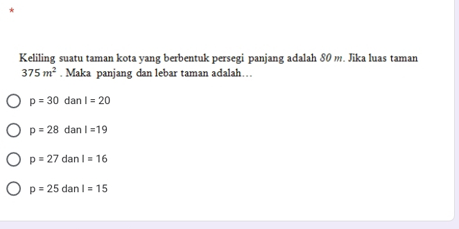 Keliling suatu taman kota yang berbentuk persegi panjang adalah 80 m. Jika luas taman
375m^2. Maka panjang dan lebar taman adalah…
p=30 dan I=20
p=28 dan I=19
p=27 dan I=16
p=25 dan I=15