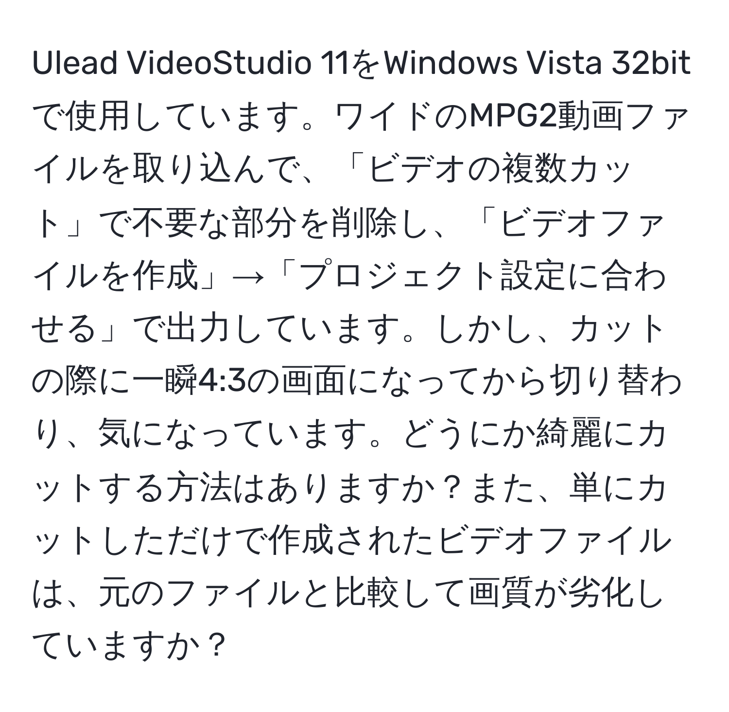 Ulead VideoStudio 11をWindows Vista 32bitで使用しています。ワイドのMPG2動画ファイルを取り込んで、「ビデオの複数カット」で不要な部分を削除し、「ビデオファイルを作成」→「プロジェクト設定に合わせる」で出力しています。しかし、カットの際に一瞬4:3の画面になってから切り替わり、気になっています。どうにか綺麗にカットする方法はありますか？また、単にカットしただけで作成されたビデオファイルは、元のファイルと比較して画質が劣化していますか？